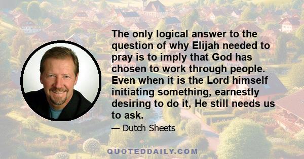 The only logical answer to the question of why Elijah needed to pray is to imply that God has chosen to work through people. Even when it is the Lord himself initiating something, earnestly desiring to do it, He still