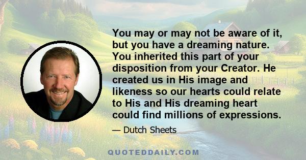 You may or may not be aware of it, but you have a dreaming nature. You inherited this part of your disposition from your Creator. He created us in His image and likeness so our hearts could relate to His and His