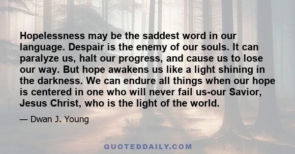 Hopelessness may be the saddest word in our language. Despair is the enemy of our souls. It can paralyze us, halt our progress, and cause us to lose our way. But hope awakens us like a light shining in the darkness. We