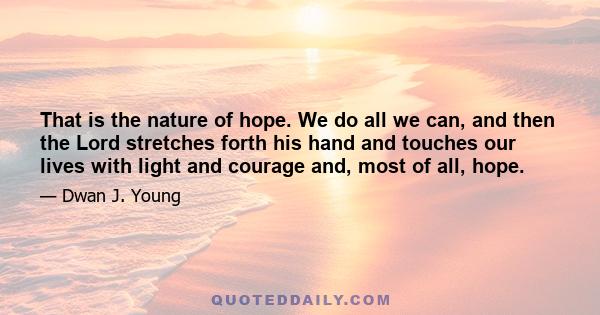 That is the nature of hope. We do all we can, and then the Lord stretches forth his hand and touches our lives with light and courage and, most of all, hope.