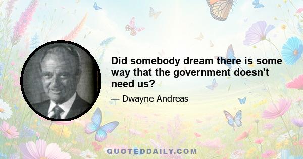 Did somebody dream there is some way that the government doesn't need us?