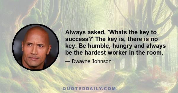 Always asked, 'Whats the key to success?' The key is, there is no key. Be humble, hungry and always be the hardest worker in the room.