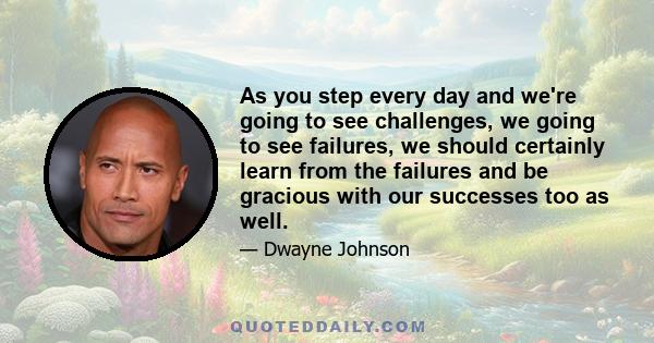 As you step every day and we're going to see challenges, we going to see failures, we should certainly learn from the failures and be gracious with our successes too as well.