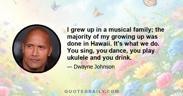 I grew up in a musical family; the majority of my growing up was done in Hawaii. It's what we do. You sing, you dance, you play ukulele and you drink.