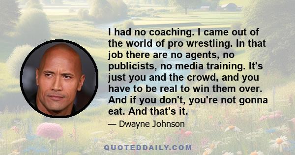 I had no coaching. I came out of the world of pro wrestling. In that job there are no agents, no publicists, no media training. It's just you and the crowd, and you have to be real to win them over. And if you don't,