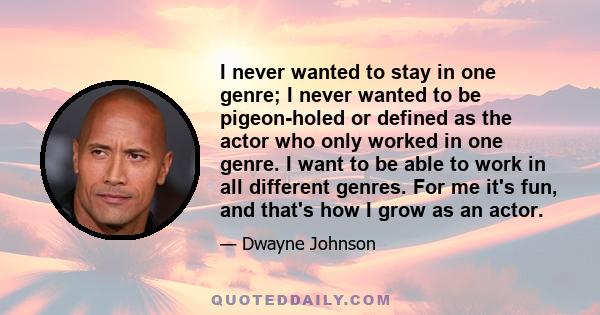 I never wanted to stay in one genre; I never wanted to be pigeon-holed or defined as the actor who only worked in one genre. I want to be able to work in all different genres. For me it's fun, and that's how I grow as