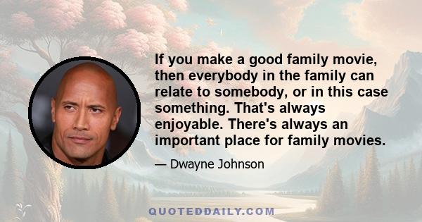 If you make a good family movie, then everybody in the family can relate to somebody, or in this case something. That's always enjoyable. There's always an important place for family movies.