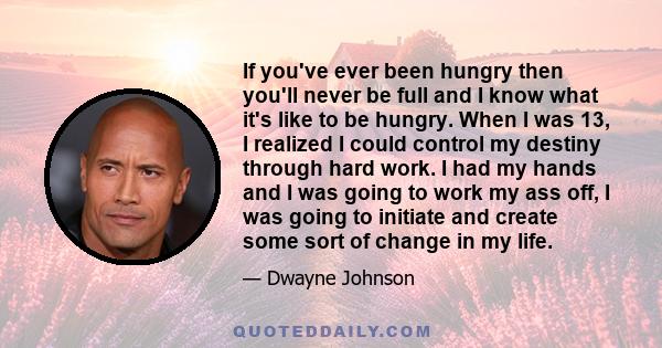 If you've ever been hungry then you'll never be full and I know what it's like to be hungry. When I was 13, I realized I could control my destiny through hard work. I had my hands and I was going to work my ass off, I