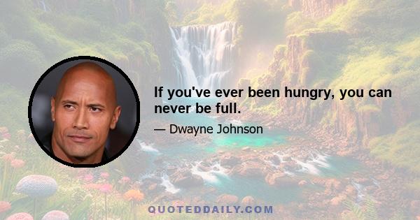 If you've ever been hungry, you can never be full.