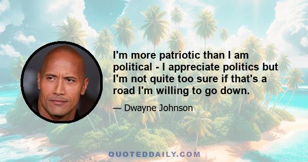 I'm more patriotic than I am political - I appreciate politics but I'm not quite too sure if that's a road I'm willing to go down.