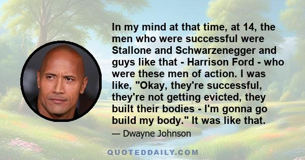 In my mind at that time, at 14, the men who were successful were Stallone and Schwarzenegger and guys like that - Harrison Ford - who were these men of action. I was like, Okay, they're successful, they're not getting