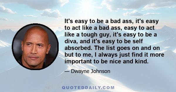 It's easy to be a bad ass, it's easy to act like a bad ass, easy to act like a tough guy, it's easy to be a diva, and it's easy to be self absorbed. The list goes on and on but to me, I always just find it more