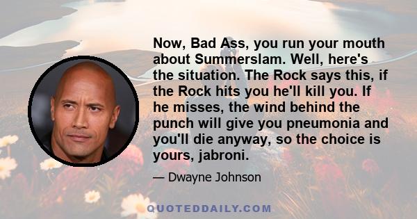 Now, Bad Ass, you run your mouth about Summerslam. Well, here's the situation. The Rock says this, if the Rock hits you he'll kill you. If he misses, the wind behind the punch will give you pneumonia and you'll die