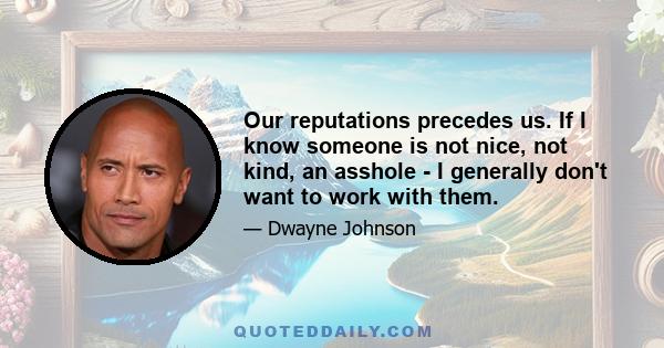 Our reputations precedes us. If I know someone is not nice, not kind, an asshole - I generally don't want to work with them.