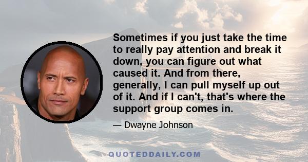 Sometimes if you just take the time to really pay attention and break it down, you can figure out what caused it. And from there, generally, I can pull myself up out of it. And if I can't, that's where the support group 