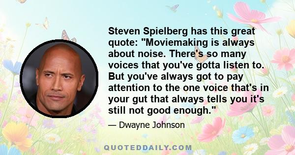 Steven Spielberg has this great quote: Moviemaking is always about noise. There's so many voices that you've gotta listen to. But you've always got to pay attention to the one voice that's in your gut that always tells