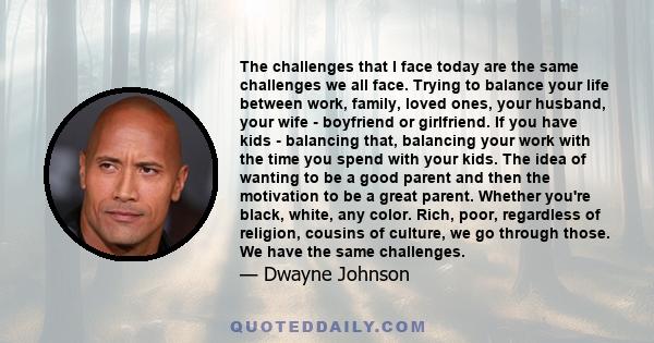 The challenges that I face today are the same challenges we all face. Trying to balance your life between work, family, loved ones, your husband, your wife - boyfriend or girlfriend. If you have kids - balancing that,