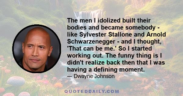 The men I idolized built their bodies and became somebody - like Sylvester Stallone and Arnold Schwarzenegger - and I thought, 'That can be me.' So I started working out. The funny thing is I didn't realize back then