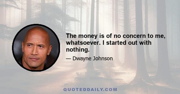 The money is of no concern to me, whatsoever. I started out with nothing.