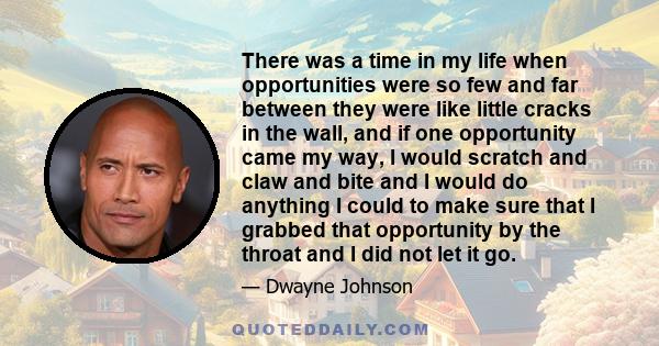 There was a time in my life when opportunities were so few and far between they were like little cracks in the wall, and if one opportunity came my way, I would scratch and claw and bite and I would do anything I could