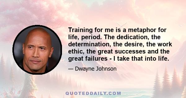 Training for me is a metaphor for life, period. The dedication, the determination, the desire, the work ethic, the great successes and the great failures - I take that into life.