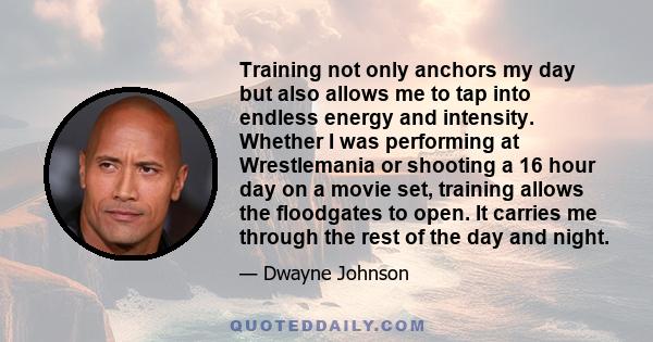 Training not only anchors my day but also allows me to tap into endless energy and intensity. Whether I was performing at Wrestlemania or shooting a 16 hour day on a movie set, training allows the floodgates to open. It 