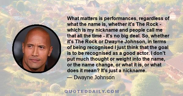 What matters is performances, regardless of what the name is, whether it's The Rock - which is my nickname and people call me that all the time - it's no big deal. So, whether it's The Rock or Dwayne Johnson, in terms