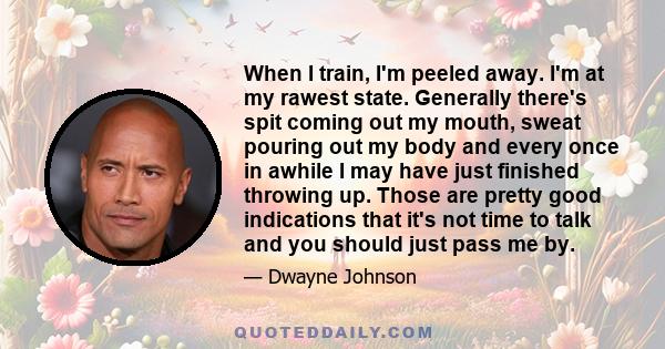 When I train, I'm peeled away. I'm at my rawest state. Generally there's spit coming out my mouth, sweat pouring out my body and every once in awhile I may have just finished throwing up. Those are pretty good