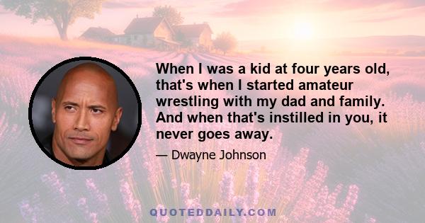 When I was a kid at four years old, that's when I started amateur wrestling with my dad and family. And when that's instilled in you, it never goes away.