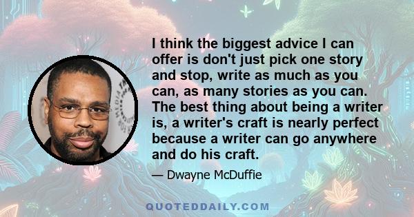 I think the biggest advice I can offer is don't just pick one story and stop, write as much as you can, as many stories as you can. The best thing about being a writer is, a writer's craft is nearly perfect because a