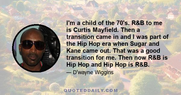 I'm a child of the 70's. R&B to me is Curtis Mayfield. Then a transition came in and I was part of the Hip Hop era when Sugar and Kane came out. That was a good transition for me. Then now R&B is Hip Hop and Hip Hop is