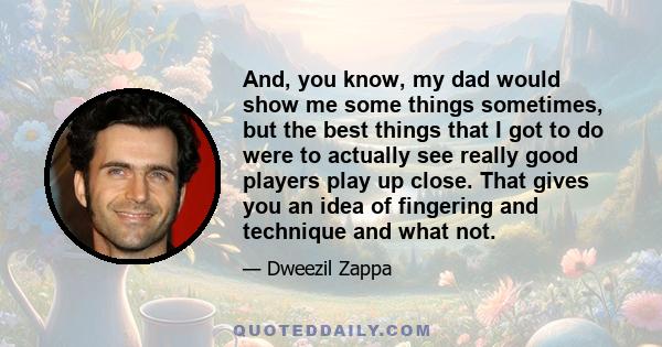 And, you know, my dad would show me some things sometimes, but the best things that I got to do were to actually see really good players play up close. That gives you an idea of fingering and technique and what not.