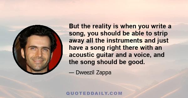 But the reality is when you write a song, you should be able to strip away all the instruments and just have a song right there with an acoustic guitar and a voice, and the song should be good.