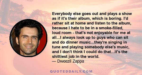 Everybody else goes out and plays a show as if it's their album, which is boring. I'd rather sit at home and listen to the album, because I hate to be in a smoke-filled, loud room - that's not enjoyable for me at