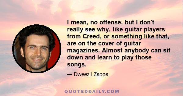 I mean, no offense, but I don't really see why, like guitar players from Creed, or something like that, are on the cover of guitar magazines. Almost anybody can sit down and learn to play those songs.