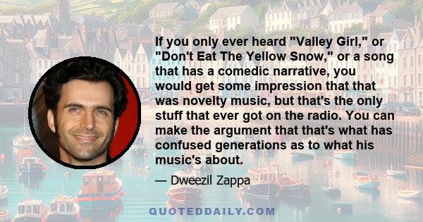 If you only ever heard Valley Girl, or Don't Eat The Yellow Snow, or a song that has a comedic narrative, you would get some impression that that was novelty music, but that's the only stuff that ever got on the radio.