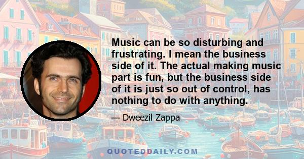 Music can be so disturbing and frustrating. I mean the business side of it. The actual making music part is fun, but the business side of it is just so out of control, has nothing to do with anything.