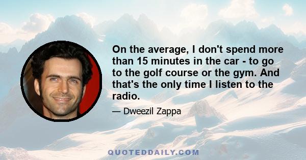 On the average, I don't spend more than 15 minutes in the car - to go to the golf course or the gym. And that's the only time I listen to the radio.