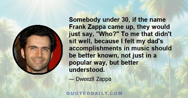 Somebody under 30, if the name Frank Zappa came up, they would just say, Who? To me that didn't sit well, because I felt my dad's accomplishments in music should be better known, not just in a popular way, but better