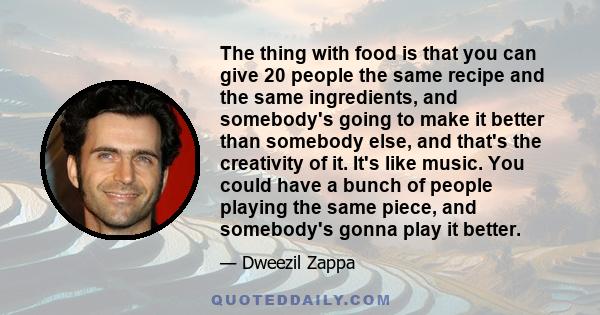 The thing with food is that you can give 20 people the same recipe and the same ingredients, and somebody's going to make it better than somebody else, and that's the creativity of it. It's like music. You could have a