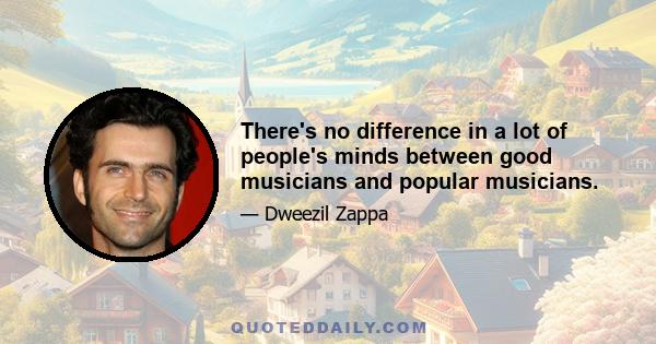 There's no difference in a lot of people's minds between good musicians and popular musicians.