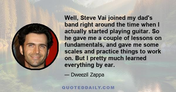 Well, Steve Vai joined my dad's band right around the time when I actually started playing guitar. So he gave me a couple of lessons on fundamentals, and gave me some scales and practice things to work on. But I pretty