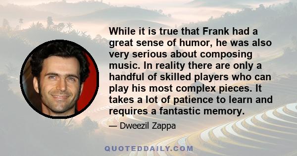 While it is true that Frank had a great sense of humor, he was also very serious about composing music. In reality there are only a handful of skilled players who can play his most complex pieces. It takes a lot of