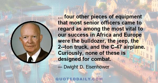 ... four other pieces of equipment that most senior officers came to regard as among the most vital to our success in Africa and Europe were the bulldozer, the jeep, the 2--ton truck, and the C-47 airplane. Curiously,