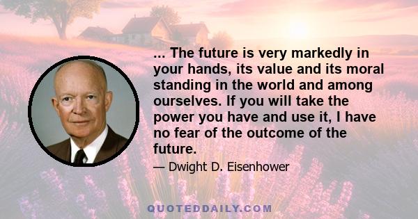 ... The future is very markedly in your hands, its value and its moral standing in the world and among ourselves. If you will take the power you have and use it, I have no fear of the outcome of the future.