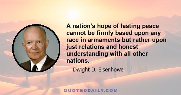 A nation's hope of lasting peace cannot be firmly based upon any race in armaments but rather upon just relations and honest understanding with all other nations.