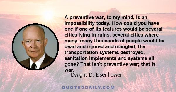 A preventive war, to my mind, is an impossibility today. How could you have one if one of its features would be several cities lying in ruins, several cities where many, many thousands of people would be dead and