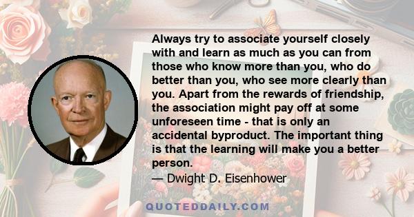 Always try to associate yourself closely with and learn as much as you can from those who know more than you, who do better than you, who see more clearly than you. Apart from the rewards of friendship, the association