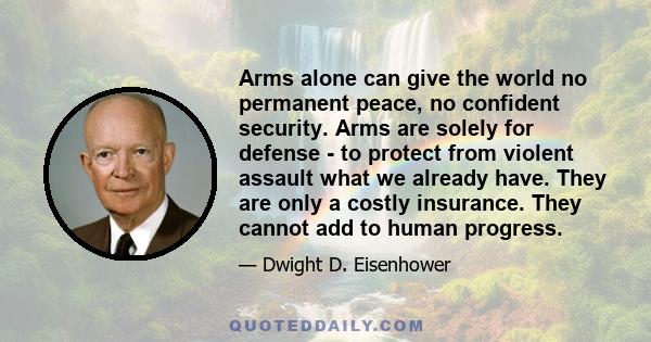 Arms alone can give the world no permanent peace, no confident security. Arms are solely for defense - to protect from violent assault what we already have. They are only a costly insurance. They cannot add to human