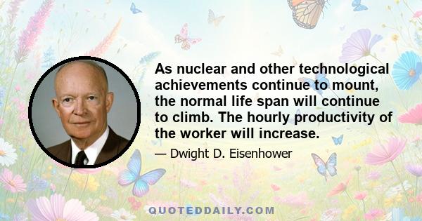 As nuclear and other technological achievements continue to mount, the normal life span will continue to climb. The hourly productivity of the worker will increase.